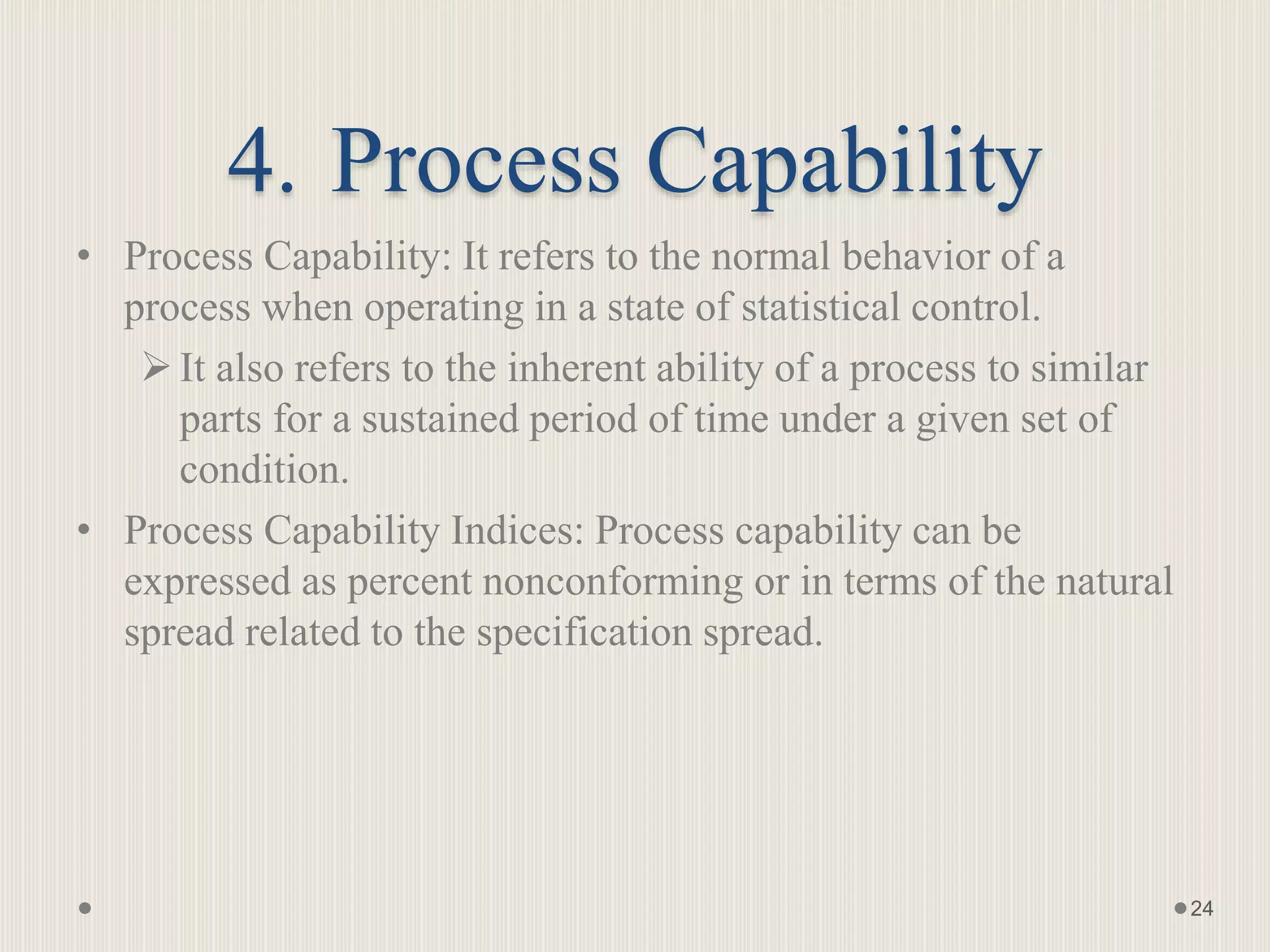 4. Process Capability
• Process Capability: It refers to the normal behavior of a
process when operating in a state of statistical control.
It also refers to the inherent ability of a process to similar
parts for a sustained period of time under a given set of
condition.
• Process Capability Indices: Process capability can be
expressed as percent nonconforming or in terms of the natural
spread related to the specification spread.
24
 
