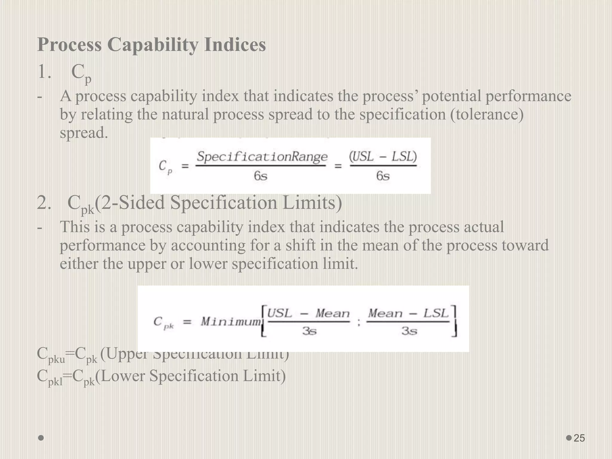Process Capability Indices
1. Cp
- A process capability index that indicates the process’ potential performance
by relating the natural process spread to the specification (tolerance)
spread.
2. Cpk(2-Sided Specification Limits)
- This is a process capability index that indicates the process actual
performance by accounting for a shift in the mean of the process toward
either the upper or lower specification limit.
Cpku=Cpk (Upper Specification Limit)
Cpkl=Cpk(Lower Specification Limit)
25
 