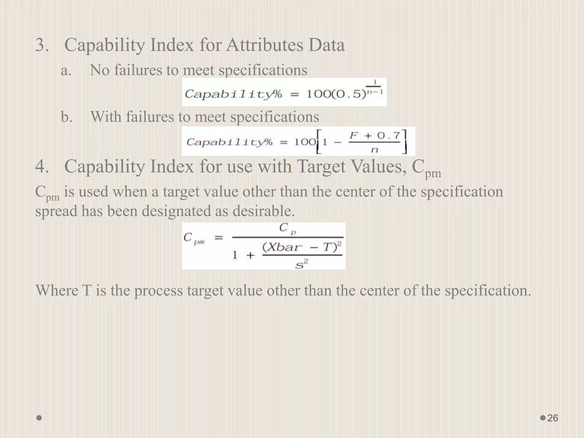 3. Capability Index for Attributes Data
a. No failures to meet specifications
b. With failures to meet specifications
4. Capability Index for use with Target Values, Cpm
Cpm is used when a target value other than the center of the specification
spread has been designated as desirable.
Where T is the process target value other than the center of the specification.
26
 