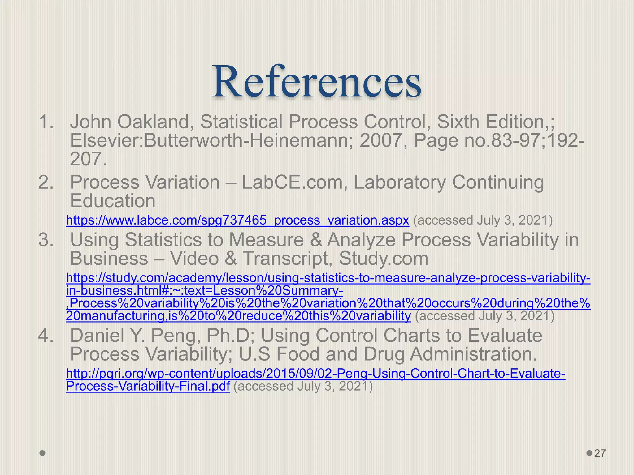 References
1. John Oakland, Statistical Process Control, Sixth Edition,;
Elsevier:Butterworth-Heinemann; 2007, Page no.83-97;192-
207.
2. Process Variation – LabCE.com, Laboratory Continuing
Education
https://www.labce.com/spg737465_process_variation.aspx (accessed July 3, 2021)
3. Using Statistics to Measure & Analyze Process Variability in
Business – Video & Transcript, Study.com
https://study.com/academy/lesson/using-statistics-to-measure-analyze-process-variability-
in-business.html#:~:text=Lesson%20Summary-
,Process%20variability%20is%20the%20variation%20that%20occurs%20during%20the%
20manufacturing,is%20to%20reduce%20this%20variability (accessed July 3, 2021)
4. Daniel Y. Peng, Ph.D; Using Control Charts to Evaluate
Process Variability; U.S Food and Drug Administration.
http://pqri.org/wp-content/uploads/2015/09/02-Peng-Using-Control-Chart-to-Evaluate-
Process-Variability-Final.pdf (accessed July 3, 2021)
27
 