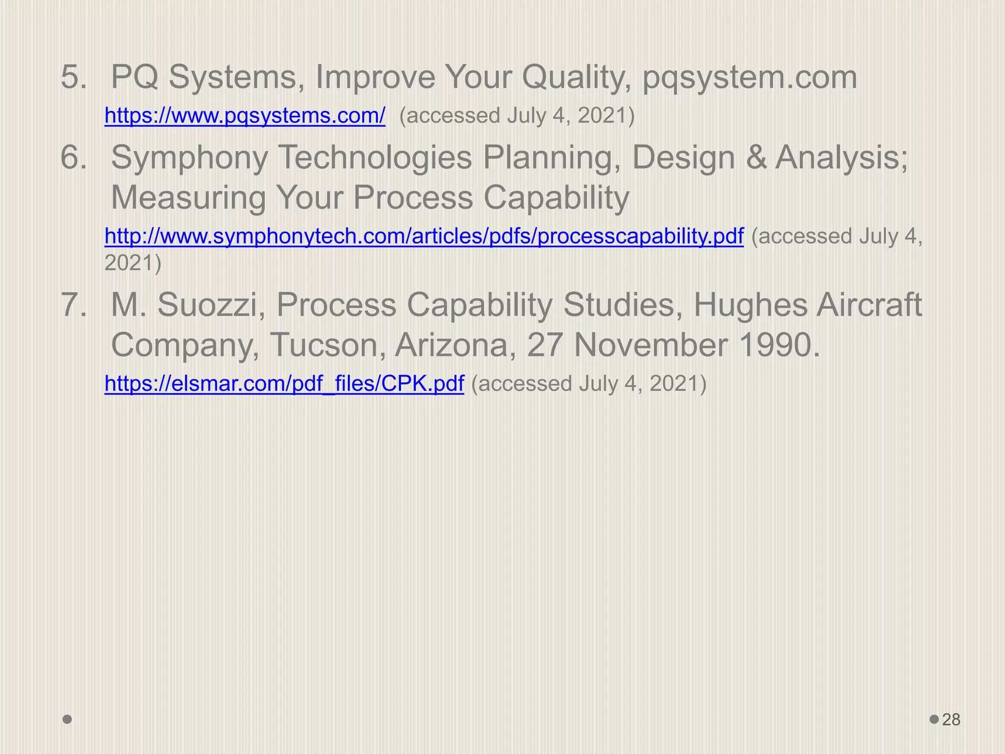 5. PQ Systems, Improve Your Quality, pqsystem.com
https://www.pqsystems.com/ (accessed July 4, 2021)
6. Symphony Technologies Planning, Design & Analysis;
Measuring Your Process Capability
http://www.symphonytech.com/articles/pdfs/processcapability.pdf (accessed July 4,
2021)
7. M. Suozzi, Process Capability Studies, Hughes Aircraft
Company, Tucson, Arizona, 27 November 1990.
https://elsmar.com/pdf_files/CPK.pdf (accessed July 4, 2021)
28
 