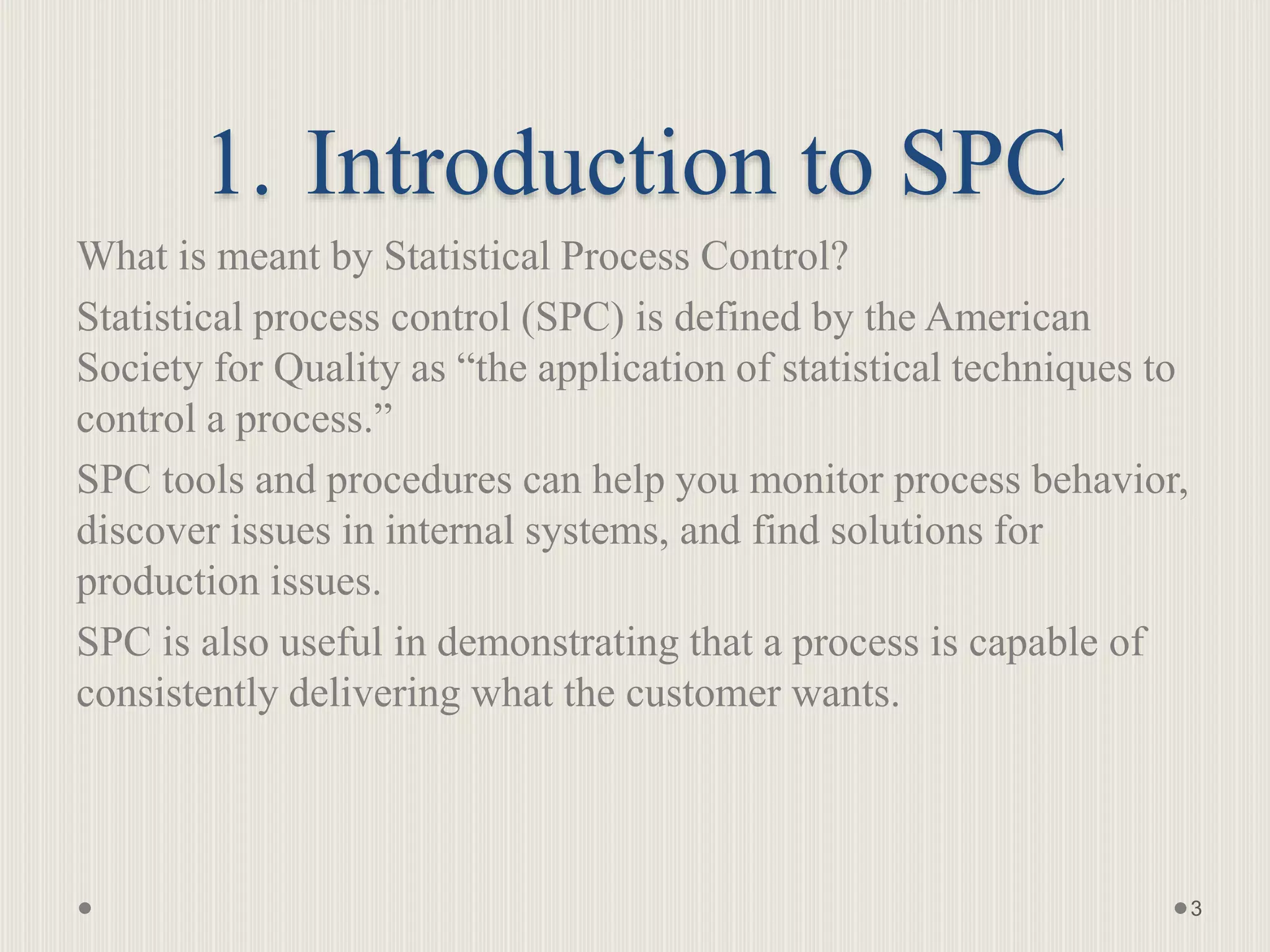 1. Introduction to SPC
What is meant by Statistical Process Control?
Statistical process control (SPC) is defined by the American
Society for Quality as “the application of statistical techniques to
control a process.”
SPC tools and procedures can help you monitor process behavior,
discover issues in internal systems, and find solutions for
production issues.
SPC is also useful in demonstrating that a process is capable of
consistently delivering what the customer wants.
3
 