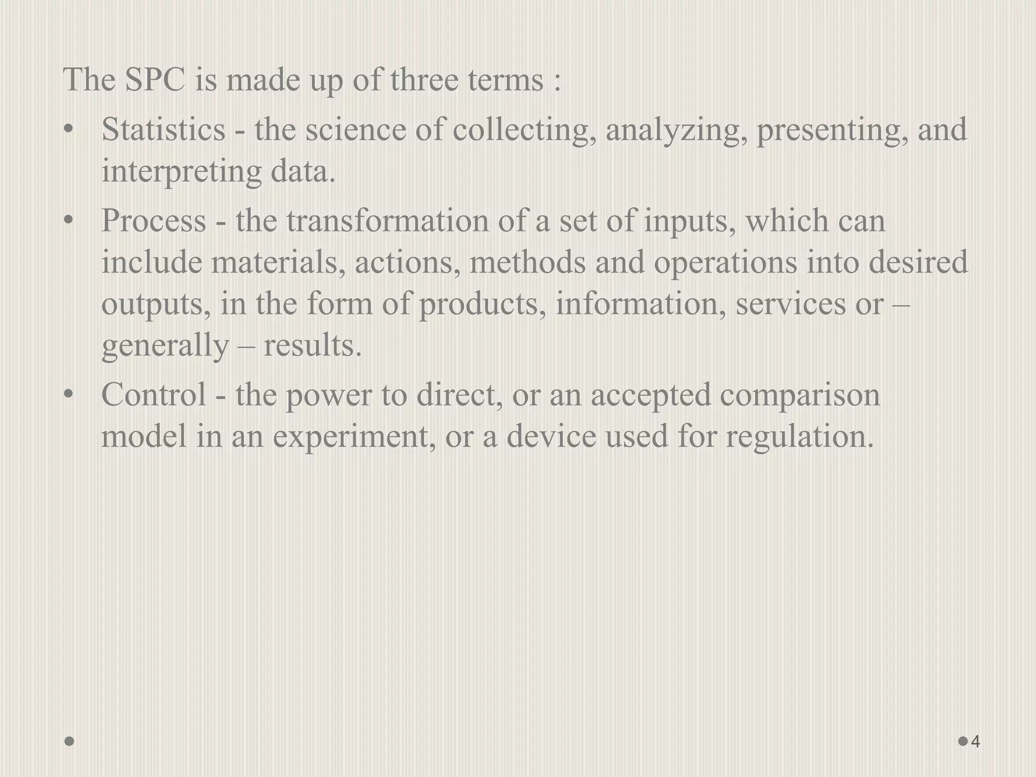 The SPC is made up of three terms :
• Statistics - the science of collecting, analyzing, presenting, and
interpreting data.
• Process - the transformation of a set of inputs, which can
include materials, actions, methods and operations into desired
outputs, in the form of products, information, services or –
generally – results.
• Control - the power to direct, or an accepted comparison
model in an experiment, or a device used for regulation.
4
 