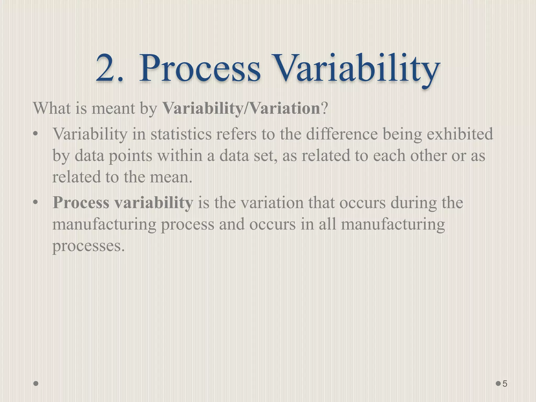 2. Process Variability
What is meant by Variability/Variation?
• Variability in statistics refers to the difference being exhibited
by data points within a data set, as related to each other or as
related to the mean.
• Process variability is the variation that occurs during the
manufacturing process and occurs in all manufacturing
processes.
5
 