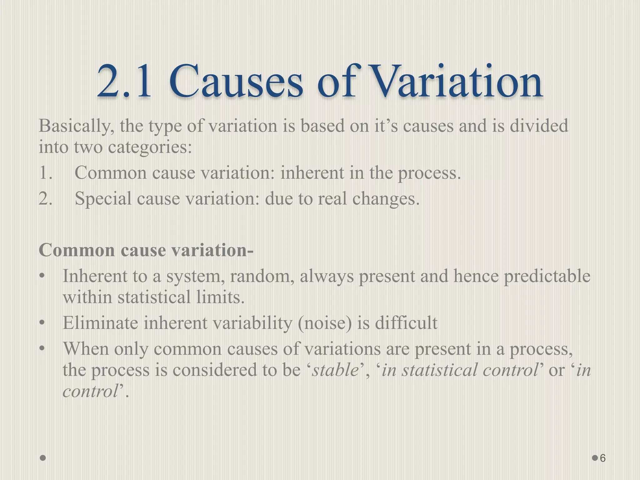 2.1 Causes of Variation
Basically, the type of variation is based on it’s causes and is divided
into two categories:
1. Common cause variation: inherent in the process.
2. Special cause variation: due to real changes.
Common cause variation-
• Inherent to a system, random, always present and hence predictable
within statistical limits.
• Eliminate inherent variability (noise) is difficult
• When only common causes of variations are present in a process,
the process is considered to be ‘stable’, ‘in statistical control’ or ‘in
control’.
6
 