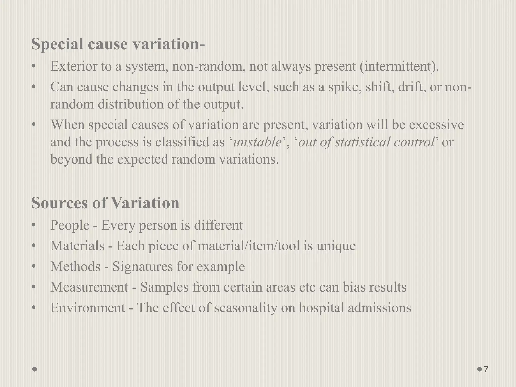 Special cause variation-
• Exterior to a system, non-random, not always present (intermittent).
• Can cause changes in the output level, such as a spike, shift, drift, or non-
random distribution of the output.
• When special causes of variation are present, variation will be excessive
and the process is classified as ‘unstable’, ‘out of statistical control’ or
beyond the expected random variations.
Sources of Variation
• People - Every person is different
• Materials - Each piece of material/item/tool is unique
• Methods - Signatures for example
• Measurement - Samples from certain areas etc can bias results
• Environment - The effect of seasonality on hospital admissions
7
 