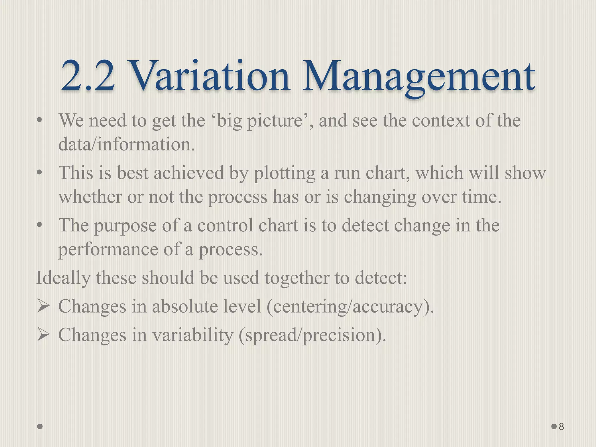 2.2 Variation Management
• We need to get the ‘big picture’, and see the context of the
data/information.
• This is best achieved by plotting a run chart, which will show
whether or not the process has or is changing over time.
• The purpose of a control chart is to detect change in the
performance of a process.
Ideally these should be used together to detect:
 Changes in absolute level (centering/accuracy).
 Changes in variability (spread/precision).
8
 