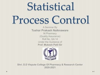 Statistical
Process Control
A Seminar By
Tushar Prakash Naiknaware
M.Pharmacy
(Quality Assurance)
Roll No. QA 14
Under the Guidance of
Prof. Mukesh Patil Sir
Shri. D.D Vispute College Of Pharmacy & Research Center
2020-2021
1
 