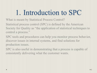 1. Introduction to SPC
What is meant by Statistical Process Control?
Statistical process control (SPC) is defined by the American
Society for Quality as “the application of statistical techniques to
control a process.”
SPC tools and procedures can help you monitor process behavior,
discover issues in internal systems, and find solutions for
production issues.
SPC is also useful in demonstrating that a process is capable of
consistently delivering what the customer wants.
3
 