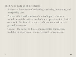 The SPC is made up of three terms :
• Statistics - the science of collecting, analyzing, presenting, and
interpreting data.
• Process - the transformation of a set of inputs, which can
include materials, actions, methods and operations into desired
outputs, in the form of products, information, services or –
generally – results.
• Control - the power to direct, or an accepted comparison
model in an experiment, or a device used for regulation.
4
 