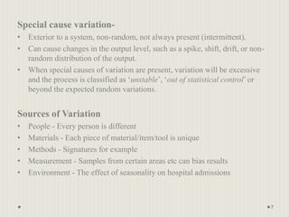 Special cause variation-
• Exterior to a system, non-random, not always present (intermittent).
• Can cause changes in the output level, such as a spike, shift, drift, or non-
random distribution of the output.
• When special causes of variation are present, variation will be excessive
and the process is classified as ‘unstable’, ‘out of statistical control’ or
beyond the expected random variations.
Sources of Variation
• People - Every person is different
• Materials - Each piece of material/item/tool is unique
• Methods - Signatures for example
• Measurement - Samples from certain areas etc can bias results
• Environment - The effect of seasonality on hospital admissions
7
 