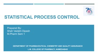 STATISTICAL PROCESS CONTROL
DEPARTMENT OF PHARMACEUTICAL CHEMISTRY AND QUALITY ASSURANCE
L.M. COLLEGE OF PHARMACY, AHMEDABAD
Prepared By:
Shah Vaidehi Dipesh
M.Pharm Sem 1
 
