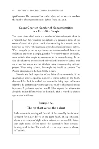 80 STATISTICAL PROCESS CONTROL FOR MANAGERS
­
specifications. The next set of charts, the c-chart and u-chart, are based on
the number of nonconformities or defects found in a unit.
Count Chart or Number of Nonconformities
in a Fixed-Size Sample
The count chart, also known as a number of nonconformities chart, is
a “control chart for evaluating the stability of a process in terms of the
count of events of a given classification occurring in a sample, and is
known as a c-chart.”3
The events are generally nonconformities or defects.
When using the p-chart or np-chart we are unconcerned with how many
defects are present in a sample, just that for whatever reason or reasons,
some units in that sample are considered to be nonconforming. In the
case of c-charts we are concerned only with the number of defects that
are present in a sample and not with how many nonconforming units are
present. When using c-charts, the sample size should be constant. The
Poisson distribution is the basis for the c-chart.
Consider the final inspection of the finish of an automobile. If the
specification allows a specified number of minor defects in the finish,
then until that limit is reached, the automobile being inspected is con-
sidered to be conforming even though some number of nonconformities
is present. A p-chart or np-chart would fail to capture the information
about the minor defects present in the finish. That is why the c-chart is
appropriate in this case.
Example 6.3
The np-chart versus the c-chart
Each automobile moving off the end of the assembly line is hand
inspected for minor defects in the paint finish. The specification
allows a maximum of eight minor defects per automobile. More
than eight minor defects render the automotive finish noncon-
forming or defective. The results of recent inspections are shown
in Table 6.1.
 