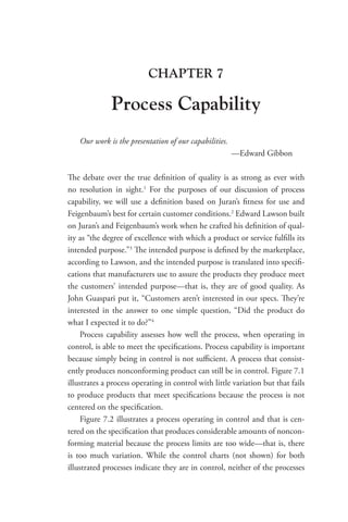 CHAPTER 7
Process Capability
Our work is the presentation of our capabilities.
—Edward Gibbon
The debate over the true definition of quality is as strong as ever with
no resolution in sight.1
For the purposes of our discussion of process
­
capability, we will use a definition based on Juran’s fitness for use and
Feigenbaum’s best for certain customer conditions.2
Edward Lawson built
on Juran’s and Feigenbaum’s work when he crafted his definition of qual-
ity as “the degree of excellence with which a product or service fulfills its
intended purpose.”3
The intended purpose is defined by the marketplace,
according to Lawson, and the intended purpose is translated into specifi-
cations that manufacturers use to assure the products they produce meet
the customers’ intended purpose—that is, they are of good quality. As
John Guaspari put it, “Customers aren’t interested in our specs. They’re
interested in the answer to one simple question, “Did the product do
what I expected it to do?”4
Process capability assesses how well the process, when operating in
control, is able to meet the specifications. Process capability is important
because simply being in control is not sufficient. A process that consist-
ently produces nonconforming product can still be in control. Figure 7.1
illustrates a process operating in control with little variation but that fails
to produce products that meet specifications because the process is not
centered on the specification.
Figure 7.2 illustrates a process operating in control and that is cen-
tered on the specification that produces considerable amounts of noncon-
forming material because the process limits are too wide—that is, there
is too much variation. While the control charts (not shown) for both
illustrated processes indicate they are in control, neither of the processes
 