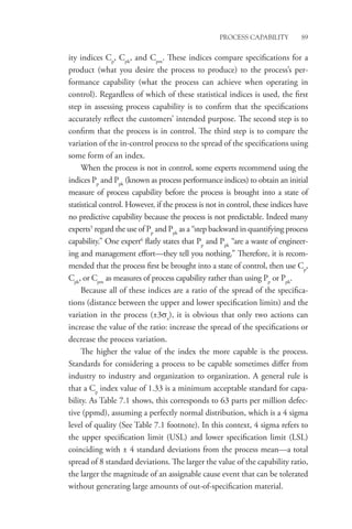 Process Capability 89
ity indices Cp
, Cpk
, and Cpm
. These indices compare specifications for a
­
product (what you desire the process to produce) to the process’s per-
formance capability (what the process can achieve when operating in
control). Regardless of which of these statistical indices is used, the first
step in assessing process capability is to confirm that the specifications
accurately reflect the customers’ intended purpose. The second step is to
confirm that the process is in control. The third step is to compare the
variation of the in-control process to the spread of the specifications using
some form of an index.
When the process is not in control, some experts recommend using the
indices Pp
and Ppk
(known as process performance indices) to obtain an initial
measure of process capability before the process is brought into a state of
statistical control. However, if the process is not in control, these indices have
no predictive capability because the process is not predictable. Indeed many
experts5
regard the use of Pp
and Ppk
as a “step backward in quantifying process
capability.” One expert6
flatly states that Pp
and Ppk
“are a waste of engineer-
ing and management effort—they tell you nothing.” Therefore, it is recom-
mended that the process first be brought into a state of control, then use Cp
,
Cpk
, or Cpm
as measures of process capability rather than using Pp
or Ppk
.
Because all of these indices are a ratio of the spread of the specifica-
tions (distance between the upper and lower specification limits) and the
variation in the process (±3σx
), it is obvious that only two actions can
increase the value of the ratio: increase the spread of the specifications or
decrease the process variation.
The higher the value of the index the more capable is the process.
Standards for considering a process to be capable sometimes differ from
industry to industry and organization to organization. A general rule is
that a Cp
index value of 1.33 is a minimum acceptable standard for capa-
bility. As Table 7.1 shows, this corresponds to 63 parts per million defec-
tive (ppmd), assuming a perfectly normal distribution, which is a 4 sigma
level of quality (See Table 7.1 footnote). In this context, 4 sigma refers to
the upper specification limit (USL) and lower specification limit (LSL)
coinciding with ± 4 standard deviations from the process mean—a total
spread of 8 standard deviations. The larger the value of the capability ratio,
the larger the magnitude of an assignable cause event that can be tolerated
without generating large amounts of out-of-specification material.
 