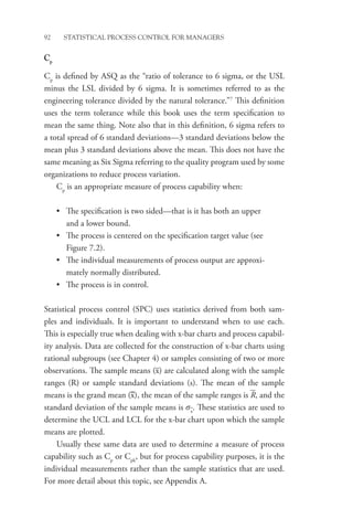 92 STATISTICAL PROCESS CONTROL FOR MANAGERS
Cp
Cp
is defined by ASQ as the “ratio of tolerance to 6 sigma, or the USL
minus the LSL divided by 6 sigma. It is sometimes referred to as the
engineering tolerance divided by the natural tolerance.”7
This definition
uses the term tolerance while this book uses the term specification to
mean the same thing. Note also that in this definition, 6 sigma refers to
a total spread of 6 standard deviations—3 standard deviations below the
mean plus 3 standard deviations above the mean. This does not have the
same meaning as Six Sigma referring to the quality program used by some
organizations to reduce process variation.
Cp
is an appropriate measure of process capability when:
• The specification is two sided—that is it has both an upper
and a lower bound.
• The process is centered on the specification target value (see
Figure 7.2).
• The individual measurements of process output are approxi-
mately normally distributed.
• The process is in control.
Statistical process control (SPC) uses statistics derived from both sam-
ples and individuals. It is important to understand when to use each.
This is especially true when dealing with x-bar charts and process capabil-
ity analysis. Data are collected for the construction of x-bar charts using
rational subgroups (see Chapter 4) or samples consisting of two or more
observations. The sample means (x) are calculated along with the sample
ranges (R) or sample standard deviations (s). The mean of the sample
means is the grand mean (x), the mean of the sample ranges is R, and the
standard deviation of the sample means is sx
. These statistics are used to
determine the UCL and LCL for the x-bar chart upon which the sample
means are plotted.
Usually these same data are used to determine a measure of process
capability such as Cp
or Cpk
, but for process capability purposes, it is the
individual measurements rather than the sample statistics that are used.
For more detail about this topic, see Appendix A.
 