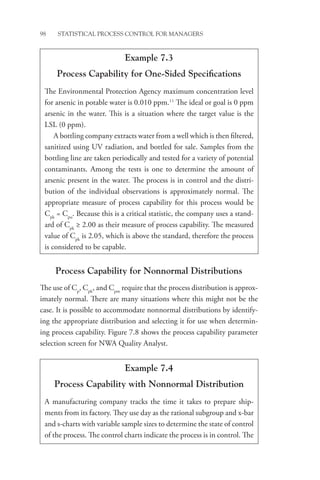 98 STATISTICAL PROCESS CONTROL FOR MANAGERS
Process Capability for Nonnormal Distributions
The use of Cp
, Cpk
, and Cpm
require that the process distribution is approx-
imately normal. There are many situations where this might not be the
case. It is possible to accommodate nonnormal distributions by identify-
ing the appropriate distribution and selecting it for use when determin-
ing process capability. Figure 7.8 shows the process capability parameter
selection screen for NWA Quality Analyst.
Example 7.3
Process Capability for One-Sided Specifications
The Environmental Protection Agency maximum concentration level
for arsenic in potable water is 0.010 ppm.11
The ideal or goal is 0 ppm
arsenic in the water. This is a situation where the target value is the
LSL (0 ppm).
A bottling company extracts water from a well which is then filtered,
sanitized using UV radiation, and bottled for sale. Samples from the
bottling line are taken periodically and tested for a variety of potential
contaminants. Among the tests is one to determine the amount of
arsenic present in the water. The process is in control and the distri-
bution of the individual observations is approximately normal. The
appropriate measure of process capability for this process would be
Cpk
= Cpu
. Because this is a critical statistic, the company uses a stand-
ard of Cpk
≥ 2.00 as their measure of process capability. The measured
value of Cpk
is 2.05, which is above the standard, therefore the process
is considered to be capable.
Example 7.4
Process Capability with Nonnormal Distribution
A manufacturing company tracks the time it takes to prepare ship-
ments from its factory. They use day as the rational subgroup and x-bar
and s-charts with variable sample sizes to determine the state of control
of the process. The control charts indicate the process is in control. The
 