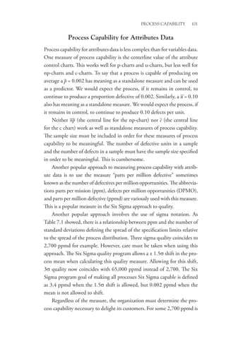 Process Capability 101
Process Capability for Attributes Data
Process capability for attributes data is less complex than for variables data.
One measure of process capability is the centerline value of the attribute
control charts. This works well for p-charts and u-charts, but less well for
np-charts and c-charts. To say that a process is capable of producing on
average a p = 0.002 has meaning as a standalone measure and can be used
as a predictor. We would expect the process, if it remains in control, to
continue to produce a proportion defective of 0.002. Similarly, a u = 0.10
also has meaning as a standalone measure. We would expect the process, if
it remains in control, to continue to produce 0.10 defects per unit.
Neither np (the central line for the np-chart) nor c (the central line
for the c chart) work as well as standalone measures of process capability.
The sample size must be included in order for these measures of process
capability to be meaningful. The number of defective units in a sample
and the number of defects in a sample must have the sample size specified
in order to be meaningful. This is cumbersome.
Another popular approach to measuring process capability with attrib-
ute data is to use the measure “parts per million defective” sometimes
known as the number of defectives per million opportunities. The abbrevia-
tions parts per mission (ppm), defects per million opportunities (DPMO),
and parts per million defective (ppmd) are variously used with this measure.
This is a popular measure in the Six Sigma approach to quality.
Another popular approach involves the use of sigma notation. As
Table 7.1 showed, there is a relationship between ppm and the number of
standard deviations defining the spread of the specification limits relative
to the spread of the process distribution. Three sigma quality coincides to
2,700 ppmd for example. However, care must be taken when using this
approach. The Six Sigma quality program allows a ± 1.5σ shift in the pro-
cess mean when calculating this quality measure. Allowing for this shift,
3σ quality now coincides with 65,000 ppmd instead of 2,700. The Six
Sigma program goal of making all processes Six Sigma capable is defined
as 3.4 ppmd when the 1.5σ shift is allowed, but 0.002 ppmd when the
mean is not allowed to shift.
Regardless of the measure, the organization must determine the pro-
cess capability necessary to delight its customers. For some 2,700 ppmd is
 