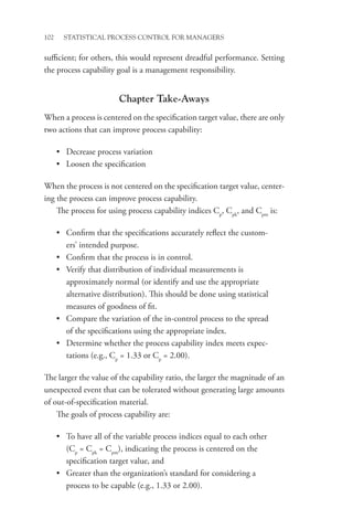102 STATISTICAL PROCESS CONTROL FOR MANAGERS
sufficient; for others, this would represent dreadful performance. Setting
the process capability goal is a management responsibility.
Chapter Take-Aways
When a process is centered on the specification target value, there are only
two actions that can improve process capability:
• Decrease process variation
• Loosen the specification
When the process is not centered on the specification target value, center-
ing the process can improve process capability.
The process for using process capability indices Cp
, Cpk
, and Cpm
is:
• Confirm that the specifications accurately reflect the custom-
ers’ intended purpose.
• Confirm that the process is in control.
• Verify that distribution of individual measurements is
approximately normal (or identify and use the appropriate
alternative distribution). This should be done using statistical
measures of goodness of fit.
• Compare the variation of the in-control process to the spread
of the specifications using the appropriate index.
• Determine whether the process capability index meets expec-
tations (e.g., Cp
= 1.33 or Cp
= 2.00).
The larger the value of the capability ratio, the larger the magnitude of an
unexpected event that can be tolerated without generating large amounts
of out-of-specification material.
The goals of process capability are:
• To have all of the variable process indices equal to each other
(Cp
= Cpk
= Cpm
), indicating the process is centered on the
specification target value, and
• Greater than the organization’s standard for considering a
process to be capable (e.g., 1.33 or 2.00).
 
