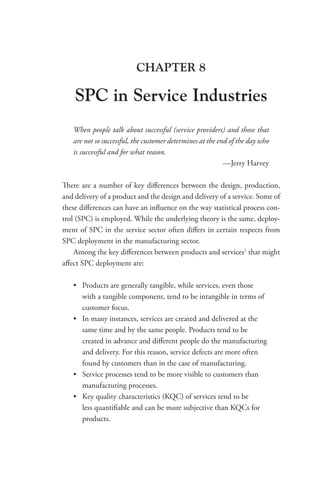 CHAPTER 8
SPC in Service Industries
When people talk about successful (service providers) and those that
are not so successful, the customer determines at the end of the day who
is successful and for what reason.
—Jerry Harvey
There are a number of key differences between the design, production,
and delivery of a product and the design and delivery of a service. Some of
these differences can have an influence on the way statistical process con-
trol (SPC) is employed. While the underlying theory is the same, deploy-
ment of SPC in the service sector often differs in certain respects from
SPC deployment in the manufacturing sector.
Among the key differences between products and services1
that might
affect SPC deployment are:
• Products are generally tangible, while services, even those
with a tangible component, tend to be intangible in terms of
customer focus.
• In many instances, services are created and delivered at the
same time and by the same people. Products tend to be
created in advance and different people do the manufacturing
and delivery. For this reason, service defects are more often
found by customers than in the case of manufacturing.
• Service processes tend to be more visible to customers than
manufacturing processes.
• Key quality characteristics (KQC) of services tend to be
less quantifiable and can be more subjective than KQCs for
products.
 