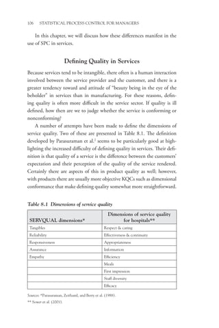 106 STATISTICAL PROCESS CONTROL FOR MANAGERS
In this chapter, we will discuss how these differences manifest in the
use of SPC in services.
Defining Quality in Services
Because services tend to be intangible, there often is a human interaction
involved between the service provider and the customer, and there is a
greater tendency toward and attitude of “beauty being in the eye of the
beholder” in services than in manufacturing. For these reasons, defin-
ing quality is often more difficult in the service sector. If quality is ill
defined, how then are we to judge whether the service is conforming or
nonconforming?
A number of attempts have been made to define the dimensions of
service quality. Two of these are presented in Table 8.1. The definition
developed by Parasuraman et al.2
seems to be particularly good at high-
lighting the increased difficulty of defining quality in services. Their defi-
nition is that quality of a service is the difference between the customers’
expectation and their perception of the quality of the service rendered.
Certainly there are aspects of this in product quality as well; however,
with products there are usually more objective KQCs such as dimensional
conformance that make defining quality somewhat more straightforward.
Table 8.1 Dimensions of service quality
SERVQUAL dimensions*
Dimensions of service quality
for hospitals**
Tangibles Respect  caring
Reliability Effectiveness  continuity
Responsiveness Appropriateness
Assurance Information
Empathy Efficiency
Meals
First impression
Staff diversity
Efficacy
Sources: *Parasuraman, Zeithaml, and Berry et al. (1988).
** Sower et al. (2001).
 