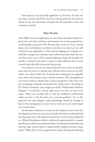 SPC in Service Industries 107
None appear to be universally applicable to all services. For this rea-
son, these attempts should be viewed as starting points for the determi-
nation for the true dimensions of quality for the particular services and
customers involved.
Rare Events
Some KQCs in service applications are rare events. Examples include sur-
gical errors, lost time accidents, and erroneous tax returns prepared by a
certified public accountant CPA. Because these events are so rare, control
charts that track defectives (p-charts) and defects (u-charts) are not well
suited for these applications. If the rational subgroup (see Chapter 4) is
small (for example one work day), there will be many days where the con-
trol chart entry is zero. If the rational subgroup is large (for example one
month), it will take more than 2.5 years to collect sufficient data to create
control charts that fully characterize the process.
One solution is to not use control charts for rare events at all and to
treat each rare event as a special cause. Because these events are, by defi-
nition, rare, there is little risk of wasting time looking for an assignable
cause when only common cause variation is present. The investigation of
rare events, however, should take a systems perspective rather than sim-
ply attempting to identify and punish the “guilty party.” According to
Dr. Donna Cananiano, then surgeon-in-chief at Nationwide Children’s
Hospital, “I would like to know right away if we have an (rare) event
today…When you actually look at why the (healthcare professional)
makes an error in the first place, it’s a systems problem.”3
So, in this
approach, the same diligence and methodology should be brought to
bear on the investigation of a rare event as with an out of control signal
on a control chart.
An alternative solution is to track not the incidence of rare events but
the elapsed time between rare events and plot that data on individual and
moving range charts. The elapsed time between events can be transformed
to a Weibull distribution which is sufficiently approximated by a normal
distribution to allow the transformed data to be plotted on individual and
moving range control charts or exponentially weighted moving average
charts.4
While this is a better approach for control charting than plotting
 