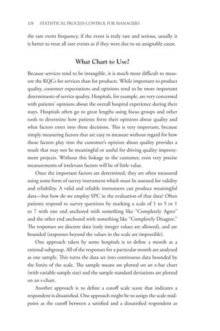108 STATISTICAL PROCESS CONTROL FOR MANAGERS
the rare event frequency, if the event is truly rare and serious, usually it
is better to treat all rare events as if they were due to an assignable cause.
What Chart to Use?
Because services tend to be intangible, it is much more difficult to meas-
ure the KQCs for services than for products. While important to product
quality, customer expectations and opinions tend to be more important
determinants of service quality. Hospitals, for example, are very concerned
with patients’ opinions about the overall hospital experience during their
stays. Hospitals often go to great lengths using focus groups and other
tools to determine how patients form their opinions about quality and
what factors enter into these decisions. This is very important, because
simply measuring factors that are easy to measure without regard for how
those factors play into the customer’s opinion about quality provides a
result that may not be meaningful or useful for driving quality improve-
ment projects. Without this linkage to the customer, even very precise
measurements of irrelevant factors will be of little value.
Once the important factors are determined, they are often measured
using some form of survey instrument which must be assessed for validity
and reliability. A valid and reliable instrument can produce meaningful
data—but how do we employ SPC in the evaluation of that data? Often
patients respond to survey questions by marking a scale of 1 to 5 or 1
to 7 with one end anchored with something like “Completely Agree”
and the other end anchored with something like “Completely Disagree.”
The responses are discrete data (only integer values are allowed), and are
bounded (responses beyond the values in the scale are impossible).
One approach taken by some hospitals is to define a month as a
rational subgroup. All of the responses for a particular month are analyzed
as one sample. This turns the data set into continuous data bounded by
the limits of the scale. The sample means are plotted on an x-bar chart
(with variable sample size) and the sample standard deviations are plotted
on an s-chart.
Another approach is to define a cutoff scale score that indicates a
respondent is dissatisfied. One approach might be to assign the scale mid-
point as the cutoff between a satisfied and a dissatisfied respondent as
 
