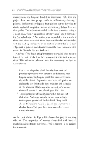 110 STATISTICAL PROCESS CONTROL FOR MANAGERS
measurement, the hospital decided to incorporate SPC into the
project. Based on focus groups conducted with recently discharged
patients, the hospital developed a four-question survey they used to
obtain feedback from patients as they were discharged about food ser-
vice quality. The patients responded to the four statements using a
7-point scale, with 7 representing “strongly agree” and 1 represent-
ing “strongly disagree.” Any patient who responded to any one of the
three items with a scale score below 4 was considered to be dissatisfied
with the meal experience. The initial analysis revealed that more than
10 percent of patients were dissatisfied, and the most frequently cited
reason for dissatisfaction was food taste.
Analysis of the focus group information revealed that patients
judged the taste of the food by comparing it with their expecta-
tions. This led to two obvious ideas for decreasing the level of
dissatisfaction:
• Patients on a liquid or bland diet who have steak and
­
potatoes expectations were certain to be dissatisfied with
hospital meals. The hospital decided to have a representa-
tive of the dietetics department meet with each patient to
explain the diet specified by their physician and the neces-
sity for that diet. This helped align the patients’ expecta-
tions with the restrictions of their prescribed diets.
• The patients were offered choices within the scope of
their diets. No longer would a patient automatically
receive green gelatin and chicken broth. They could
choose from several flavors of gelatin and alternatives to
chicken broth. This gave them some control over their
dietary decisions.
As the control chart in Figure 8.2 shows, this project was very
effective. The proportion of patients dissatisfied with hospital
meals was reduced from more than 10 to 7 percent—a 30 percent
improvement.
 