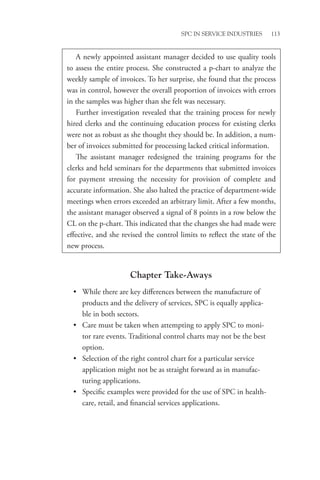 SPC in Service Industries 113
Chapter Take-Aways
• While there are key differences between the manufacture of
products and the delivery of services, SPC is equally applica-
ble in both sectors.
• Care must be taken when attempting to apply SPC to moni-
tor rare events. Traditional control charts may not be the best
option.
• Selection of the right control chart for a particular service
application might not be as straight forward as in manufac-
turing applications.
• Specific examples were provided for the use of SPC in health-
care, retail, and financial services applications.
A newly appointed assistant manager decided to use quality tools
to assess the entire process. She constructed a p-chart to analyze the
weekly sample of invoices. To her surprise, she found that the process
was in control, however the overall proportion of invoices with errors
in the samples was higher than she felt was necessary.
Further investigation revealed that the training process for newly
hired clerks and the continuing education process for existing clerks
were not as robust as she thought they should be. In addition, a num-
ber of invoices submitted for processing lacked critical information.
The assistant manager redesigned the training programs for the
clerks and held seminars for the departments that submitted invoices
for payment stressing the necessity for provision of complete and
accurate information. She also halted the practice of department-wide
meetings when errors exceeded an arbitrary limit. After a few months,
the assistant manager observed a signal of 8 points in a row below the
CL on the p-chart. This indicated that the changes she had made were
effective, and she revised the control limits to reflect the state of the
new process.
 