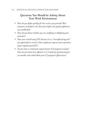 114 STATISTICAL PROCESS CONTROL FOR MANAGERS
Questions You Should be Asking About
Your Work Environment
• How do you define quality for the services you provide? Were
customers included in the discussion before the quality definition
was established?
• How do you know whether you are satisfying or delighting your
customers?
• Have you resisted using SPC because it is a “manufacturing tool”
not applicable to services? How might you improve your operation
if you implemented SPC?
• Do you have a continuous improvement (CI) program in place?
How do you know how effective it is? Could you provide proof to
an outsider who asked about your CI program’s effectiveness?
 