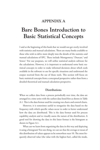 APPENDIX A
Bare Bones Introduction to
Basic Statistical Concepts
I said at the beginning of this book that we would not get overly involved
with statistics and manual calculations. There are many books available to
those who wish to delve more deeply into the details of the statistics and
manual calculations of SPC. These include Montgomery,1
Duncan,2
and
Sower.3
For our purposes, we will utilize statistical analysis software for
the calculations. However, it is important to understand some basic sta-
tistical concepts in order to make informed decisions about which tools
available in the software to use for specific situations and understand the
output received from the use of those tools. This section will focus on
basic statistical concepts from a conceptual perspective rather than from a
detailed theoretical and manual calculation perspective.
Distributions
When we collect data from a process periodically over time, the data are
arranged in a time series with the earliest data listed first as shown in Table
A.1. This is the data format used for creating run charts and control charts.
However, it is sometimes useful to reorganize the data based on the
frequency with which specific values occur in order to better understand
how the data are distributed. This is the data format used for process
capability analysis and to visually assess the nature of the distribution. A
good tool for showing the data in this latter format is the histogram as
shown in Figure A.1.
What can we learn from organizing the data in this way and depicting
it using a histogram? For one thing, we can see that the average or mean of
this distribution of values appears to be somewhere near 10. The most fre-
quently observed value (the value with the highest bar), called the mode,
 