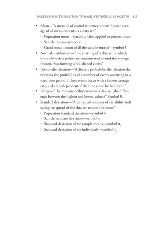 Bare Bones Introduction to Basic Statistical Concepts 125
• Mean—“A measure of central tendency; the arithmetic aver-
age of all measurements in a data set.”
{
{ Population mean—symbol µ (also applied to process mean)
{
{ Sample mean—symbol x
{
{ Grand mean (mean of all the sample means)—symbol x
• Normal distribution—“The charting of a data set in which
most of the data points are concentrated around the average
(mean), thus forming a bell-shaped curve.”
• Poisson distribution—“A discrete probability distribution that
expresses the probability of a number of events occurring in a
fixed time period if these events occur with a known average
rate, and are independent of the time since the last event.”
• Range—“The measure of dispersion in a data set (the differ-
ence between the highest and lowest values).” Symbol R.
• Standard deviation—“A computed measure of variability indi-
cating the spread of the data set around the mean.”
{
{ Population standard deviation—symbol σ
{
{ Sample standard deviation—symbol s
{
{ Standard deviation of the sample means—symbol sx
{
{ Standard deviation of the individuals—symbol sx
 