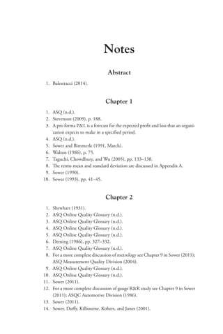Notes
Abstract
1. Balestracci (2014).
Chapter 1
1. ASQ (n.d.).
2. Stevenson (2009), p. 188.
3. A pro forma PL is a forecast for the expected profit and loss that an organi-
zation expects to make in a specified period.
4. ASQ (n.d.).
5. Sower and Bimmerle (1991, March).
6. Walton (1986), p. 75.
7. Taguchi, Chowdhury, and Wu (2005), pp. 133–138.
8. The terms mean and standard deviation are discussed in Appendix A.
9. Sower (1990).
10. Sower (1993), pp. 41–45.
Chapter 2
1. Shewhart (1931).
2. ASQ Online Quality Glossary (n.d.).
3. ASQ Online Quality Glossary (n.d.).
4. ASQ Online Quality Glossary (n.d.).
5. ASQ Online Quality Glossary (n.d.).
6. Deming (1986), pp. 327–332.
7. ASQ Online Quality Glossary (n.d.).
8. For a more complete discussion of metrology see Chapter 9 in Sower (2011);
ASQ Measurement Quality Division (2004).
9. ASQ Online Quality Glossary (n.d.).
10. ASQ Online Quality Glossary (n.d.).
11. Sower (2011).
12. For a more complete discussion of gauge RR study see Chapter 9 in Sower
(2011); ASQC Automotive Division (1986).
13. Sower (2011).
14. Sower, Duffy, Kilbourne, Kohers, and Jones (2001).
 