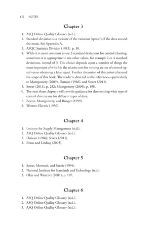 132 Notes
Chapter 3
1. ASQ Online Quality Glossary (n.d.).
2. Standard deviation is a measure of the variation (spread) of the data around
the mean. See Appendix A.
3. ASQC Statistics Division (1983), p. 30.
4. While it is most common to use 3 standard deviations for control charting,
sometimes it is appropriate to use other values, for example 2 or 4 standard
deviations, instead of 3. This choice depends upon a number of things the
most important of which is the relative cost for missing an out of control sig-
nal versus obtaining a false signal. Further discussion of this point is beyond
the scope of this book. The reader is directed to the references—particularly
to Montgomery (2009), Duncan (1986), and Sower (2011).
5. Sower (2011), p. 232; Montgomery (2009), p. 198.
6. The next three chapters will provide guidance for determining what type of
control chart to use for different types of data.
7. Borror, Montgomery, and Runger (1999).
8. Western Electric (1956).
Chapter 4
1. Institute for Supply Management (n.d.).
2. ASQ Online Quality Glossary (n.d.).
3. Duncan (1986); Sower (2011).
4. Evans and Lindsay (2005).
Chapter 5
1. Sower, Motwani, and Savoie (1994).
2. National Institute for Standards and Technology (n.d.).
3. Okes and Westcott (2001), p. 107.
Chapter 6
1. ASQ Online Quality Glossary (n.d.).
2. ASQ Online Quality Glossary (n.d.).
3. ASQ Online Quality Glossary (n.d.).
 