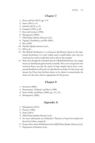 Notes 133
Chapter 7
1. Sower and Fair (2012), pp. 4–9.
2. Sower (2011), p. 6.
3. Schmidt (2013), p. 24.
4. Guaspari (1985), p. 68.
5. Kotz and Lovelace (1998).
6. Montgomery (2009).
7. ASQ Online Quality Glossary (n.d.).
8. Taguchi, Chowdhury, and Wu (2005).
9. Roy (1990).
10. DataNet Quality Systems (n.d.).
11. EPA (n.d.).
12. The Weibull distribution is a continuous distribution related to the expo-
nential distribution. It is most widely used to model failure rates, but can
sometimes be used to model data such as that in this example.
13. Note: Even though the individual data fit a Weibull distribution, the sample
means are distributed approximately normally. This is not unexpected since
statistical theory says that the means of large samples drawn from a non-
normal distribution will tend to be distributed normally. For this reason and
because the X-bar chart has been shown to be robust to nonnormality, the
choice of x-bar and s-charts is appropriate for this process.
Chapter 8
1. Stevenson (2009).
2. Parasuraman, Zeithaml, and Berry (1988).
3. Sower, Duffy, and Kohers (2008), pp. 115, 121.
4. Montgomery (2009).
Appendix A
1. Montgomery (2013).
2. Duncan (1986).
3. Sower (2011).
4. ASQ Online Quality Glossary (n.d.).
5. For more information see Chebyshev’s Theorem at http://www.oojih.com/
show/stat1/cheby_empirical/
6. Except where noted, all definitions from ASQ Online Quality Glossary (n.d.).
7. Department of Statistics (n.d.).
 