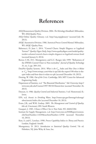 References
ASQ Measurement Quality Division. 2004. The Metrology Handbook. Milwaukee,
WI: ASQ Quality Press.
ASQ Online Quality Glossary. n.d. http://asq.org/glossary/ (accessed July 30,
2013).
ASQC Automotive Division. 1986. Statistical Process Control Manual. Milwaukee,
WI: ASQC Quality Press.
Balestracci, D. June 1, 2014. “Control Charts: Simple Elegance or Legalized
Torture?” Quality Digest Daily, http://www.qualitydigest.com/inside/quality-
insider-column/control-charts-simple-elegance-or-legalized-torture.html
(accessed January 8, 2014).
Borror, C.M.; D.C. Montgomery; and G.C. Runger. July 1999. “Robustness of
the EWMA Control Chart to Non-normality.” Journal of Quality Technology
31, no. 3, pp. 309–316.
DataNet Quality Systems. 2014. What is the Cpm
Index and How Does it Relate
to Cpk
? http://www.winspc.com/what-is-spc/ask-the-expert/198-what-is-the-
cpm-index-and-how-does-it-relate-to-cpk (accessed December 10, 2013).
Deming, W. 1986. Out of the Crisis. Cambridge, MA: MIT Center for Advanced
Engineering Study.
Department of Statistics. n.d. “The Binomial Distribution.” Yale University, http://
www.stat.yale.edu/Courses/1997-98/101/binom.htm (accessed November 26,
2013).
Duncan, A. 1986. Quality Control and Industrial Statistics, 5 ed. Homewood, IL:
Irwin.
EPA. n.d. Arsenic in Drinking Water, http://water.epa.gov/lawsregs/rulesregs/
sdwa/arsenic/index.cfm (accessed December 10, 2013).
Evans, J.R.; and W.M. Lindsay. 2005. The Management and Control of Quality,
6th ed. Cincinnati, OH: South-Western.
Guaspari, J. 1985. I Know it When I See it. New York, NY: AMACOM.
Institute for Supply Management. n.d. http://www.ism.ws/ISMReport/content.
cfm?ItemNumber=13339navItemNumber=12958 (accessed November
16, 2013).
Kotz, S.; and C. Lovelace. 1998. Process Capability Indices in Theory and Practice.
London, England: Arnold.
Montgomery, D. 2013. Introduction to Statistical Quality Control, 7th ed.
Hoboken, NJ: John Wiley  Sons, Inc.
 