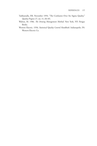 References 137
Tadikamalla, P.R. November 1994. “The Confusion Over Six Sigma Quality.”
Quality Progress 27, no. 11, 83–85.
Walton, M. 1986. The Deming Management Method. New York, NY: Perigee
Books.
Western Electric. 1956. Statistical Quality Control Handbook. Indianapolis, IN:
Western Electric Co.
 