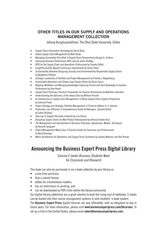 Announcing the Business Expert Press Digital Library
Concise E-books Business Students Need
for Classroom and Research
This book can also be purchased in an e-book collection by your library as
• a one-time purchase,
• that is owned forever,
• allows for simultaneous readers,
• has no restrictions on printing, and
• can be downloaded as PDFs from within the library community.
Our digital library collections are a great solution to beat the rising cost of textbooks. E-books
can be loaded into their course management systems or onto students’ e-book readers.
The Business Expert Press digital libraries are very affordable, with no obligation to buy in
future years. For more information, please visit www.businessexpertpress.com/librarians. To
set up a trial in the United States, please email sales@businessexpertpress.com.
OTHER TITLES IN OUR SUPPLY AND OPERATIONS
MANAGEMENT COLLECTION
Johnny Rungtusanatham, The Ohio State University, Editor
• Supply Chain Information Technology by David Olson
• Global Supply Chain Management by Matt Drake
• Managing Commodity Price Risk: A Supply Chain Perspective by George A. Zsidisin
• Improving Business Performance With Lean by James Bradley
• RFID for the Supply Chain and Operations Professional by Pamela Zelbst
• Insightful Quality: Beyond Continuous Improvement by Victor Sower
• Sustainability Delivered Designing Socially and Environmentally Responsible Supply Chains
by Madeleine Pullman
• Strategic Leadership of Portfolio and Project Management by Timothy J. Kloppenborg
• Sustainable Operations and Closed-Loop Supply Chains by Gilvan Souza
• Mapping Workflows and Managing Knowledge Capturing Formal and Tacit Knowledge to Improve
Performance by John Kmetz
• Supply Chain Planning: Practical Frameworks for Superior Performance by Matthew Liberatore
• Understanding the Dynamics of the Value Chain by William Presutti
• An Introduction to Supply Chain Management: A Global Supply Chain Support Perspective
by Edmund Prater
• Project Strategy and Strategic Portfolio Management: A Primer by William H. A. Johnson
• Production Line Efficiency: A Comprehensive Guide for Managers, Second Edition
by Sabry Shaaban
• Sourcing to Support the Green Initiative by Lisa Ellram
• Designing Supply Chains for New Product Development by Antonio Arreola-Risa
• The Management and Improvement of Business Processes: Approaches, Models, Techniques
by Kaushik Sengupta
• Project Management Made Easy: A Practical Guide for Executives and Professionals
by Nand Dhameja
• Metric Dashboards for Operations and Supply Chain Excellence by Jaideep Motwani and Rob Ptacek
 
