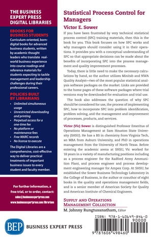 Statistical
Process Control
for Managers
Victor E. Sower
Supply and Operations
Management Collection
M. Johnny Rungtusanatham, Editor
Statistical Process Control for
Managers
Victor E. Sower
If you have been frustrated by very technical statistical
process control (SPC) training materials, then this is the
book for you. This book focuses on how SPC works and
why managers should consider using it in their opera-
tions. It provides you with a conceptual understanding of
SPC so that appropriate decisions can be made about the
benefits of incorporating SPC into the process manage-
ment and quality improvement processes.
Today, there is little need to make the necessary calcu-
lations by hand, so the author utilizes Minitab and NWA
Quality Analyst—two of the most popular statistical anal-
ysis software packages on the market. Links are provided
to the home pages of these software packages where trial
versions may be downloaded for evaluation and trial use.
The book also addresses the question of why SPC
should be considered for use, the process of implementing
SPC, how to incorporate SPC into problem identification,
problem solving, and the management and improvement
of processes, products, and services.
Victor (Vic) Sower is distinguished Professor Emeritus of
Operations Management at Sam Houston State Univer-
sity (SHSU). He has a BS in chemistry from Virginia Tech,
an MBA from Auburn University, and PhD in operations
management from the University of North Texas. Before
entering the academic arena at SHSU, Vic worked for
18 years in a variety of manufacturing positions including
as a process engineer for the Radford Army Ammuni-
tion Plant, and process engineer and process develop-
ment engineering manager for Ampex Corp. At SHSU, he
established the Sower Business Technology Laboratory in
the College of Business, is the author or coauthor of eight
books in the quality and operations management fields,
and is a senior member of American Society for Quality
and American Institute of Chemical Engineers.
STATISTICAL
PROCESS
CONTROL
FOR
MANAGERS
SOWER
Supply and Operations
Management Collection
M. Johnny Rungtusanatham, Editor
For further information, a
free trial, or to order, contact:
sales@businessexpertpress.com
www.businessexpertpress.com/librarians
THE BUSINESS
EXPERT PRESS
DIGITAL LIBRARIES
EBOOKS FOR
BUSINESS STUDENTS
Curriculum-oriented, born-
digital books for advanced
business students, written
by academic thought
leaders who translate real-
world business experience
into course readings and
reference materials for
students expecting to tackle
management and leadership
challenges during their
professional careers.
POLICIES BUILT
BY LIBRARIANS
• Unlimited simultaneous
usage
• Unrestricted downloading
and printing
• Perpetual access for a
one-time fee
• No platform or
maintenance fees
• Free MARC records
• No license to execute
The Digital Libraries are a
comprehensive, cost-effective
way to deliver practical
treatments of important
business issues to every
student and faculty member.
ISBN: 978-1-60649-846-0
 