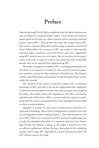 Preface
Advertising mogul David Ogilvy complained that the advertising business
tries to impress by using pretentious jargon. I have heard some business
people speak in the same way about statistics and in particular statistical
process control (SPC). They say that when they ask an expert about SPC,
they receive a response filled with statistical jargon, equations, and Greek
letters. Admittedly, to be an expert in SPC, one needs to understand the
statistical jargon, equations, and Greek letters, and every organization
using SPC needs at least one such expert. But not everyone in the organi-
zation needs to be an expert in order to take advantage of the remarkable
benefits that can be attained from implementing SPC.
This book is designed to introduce SPC to working professionals who
have little or no expertise in statistics. It uses very little statistical jargon,
few equations, and just the bare minimum of Greek letters. The chapters
contain many illustrations and examples to help the reader better concep-
tualize the material.
The objective of the book is to provide readers with a conceptual
knowledge of SPC and what it can do for organizations that implement
it. References are provided for readers who wish to acquire more depth in
the subject. But readers whose only acquaintance with SPC is just having
read this book will be better able to converse with the experts to under-
stand what the experts recommend and to take appropriate actions based
on those recommendations.
Appendix A consists of a bare bones introduction to statistical con-
cepts and terminology. Those with no background in statistics may wish
to read Appendix A before reading Chapter 3. The book incorporates the
use of SPC software to crunch the numbers instead of emphasizing how
to make the calculations by hand. It is important that users have knowl-
edge of what the software is doing, so the reader is advised not to rely
on software applications without having a firm grasp of the underlying
statistics when using SPC. Appendix B contains information about the
SPC software used in this book.
 