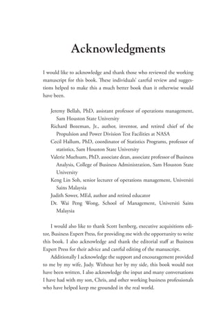 Acknowledgments
I would like to acknowledge and thank those who reviewed the working
manuscript for this book. These individuals’ careful review and sugges-
tions helped to make this a much better book than it otherwise would
have been.
Jeremy Bellah, PhD, assistant professor of operations management,
Sam Houston State University
Richard Bozeman, Jr., author, inventor, and retired chief of the
­
Propulsion and Power Division Test Facilities at NASA
Cecil Hallum, PhD, coordinator of Statistics Programs, professor of
statistics, Sam Houston State University
Valerie Muehsam, PhD, associate dean, associate professor of Business
Analysis, College of Business Administration, Sam Houston State
University
Keng Lin Soh, senior lecturer of operations management, Universiti
Sains Malaysia
Judith Sower, MEd, author and retired educator
Dr. Wai Peng Wong, School of Management, Universiti Sains
­Malaysia
I would also like to thank Scott Isenberg, executive acquisitions edi-
tor, Business Expert Press, for providing me with the opportunity to write
this book. I also acknowledge and thank the editorial staff at Business
Expert Press for their advice and careful editing of the manuscript.
Additionally I acknowledge the support and encouragement provided
to me by my wife, Judy. Without her by my side, this book would not
have been written. I also acknowledge the input and many conversations
I have had with my son, Chris, and other working business professionals
who have helped keep me grounded in the real world.
 