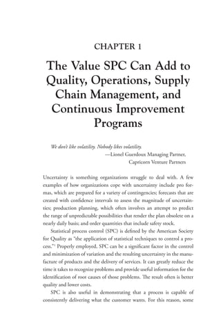 CHAPTER 1
The Value SPC Can Add to
Quality, Operations, Supply
Chain Management, and
Continuous Improvement
Programs
We don’t like volatility. Nobody likes volatility.
—Lionel Guerdoux Managing Partner,
Capricorn Venture Partners
Uncertainty is something organizations struggle to deal with. A few
examples of how organizations cope with uncertainty include pro for-
mas, which are prepared for a variety of contingencies; forecasts that are
created with confidence intervals to assess the magnitude of uncertain-
ties; production planning, which often involves an attempt to predict
the range of unpredictable possibilities that render the plan obsolete on a
nearly daily basis; and order quantities that include safety stock.
Statistical process control (SPC) is defined by the American Society
for Quality as “the application of statistical techniques to control a pro-
cess.”1
Properly employed, SPC can be a significant factor in the control
and minimization of variation and the resulting uncertainty in the manu-
facture of products and the delivery of services. It can greatly reduce the
time it takes to recognize problems and provide useful information for the
identification of root causes of those problems. The result often is better
quality and lower costs.
SPC is also useful in demonstrating that a process is capable of
­
consistently delivering what the customer wants. For this reason, some
 