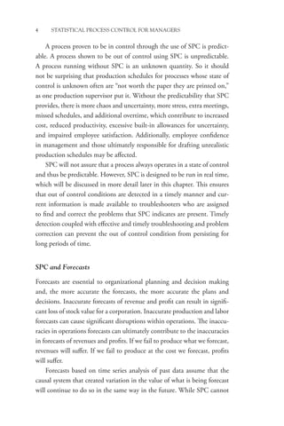 4 STATISTICAL PROCESS CONTROL FOR MANAGERS
A process proven to be in control through the use of SPC is predict-
able. A process shown to be out of control using SPC is unpredictable.
A process running without SPC is an unknown quantity. So it should
not be surprising that production schedules for processes whose state of
control is unknown often are “not worth the paper they are printed on,”
as one production supervisor put it. Without the predictability that SPC
provides, there is more chaos and uncertainty, more stress, extra meetings,
missed schedules, and additional overtime, which contribute to increased
cost, reduced productivity, excessive built-in allowances for uncertainty,
and impaired employee satisfaction. Additionally, employee confidence
in management and those ultimately responsible for drafting unrealistic
production schedules may be affected.
SPC will not assure that a process always operates in a state of control
and thus be predictable. However, SPC is designed to be run in real time,
which will be discussed in more detail later in this chapter. This ensures
that out of control conditions are detected in a timely manner and cur-
rent information is made available to troubleshooters who are assigned
to find and correct the problems that SPC indicates are present. Timely
detection coupled with effective and timely troubleshooting and problem
correction can prevent the out of control condition from persisting for
long periods of time.
SPC and Forecasts
Forecasts are essential to organizational planning and decision making
and, the more accurate the forecasts, the more accurate the plans and
decisions. Inaccurate forecasts of revenue and profit can result in signifi-
cant loss of stock value for a corporation. Inaccurate production and labor
forecasts can cause significant disruptions within operations. The inaccu-
racies in operations forecasts can ultimately contribute to the inaccuracies
in forecasts of revenues and profits. If we fail to produce what we forecast,
revenues will suffer. If we fail to produce at the cost we forecast, profits
will suffer.
Forecasts based on time series analysis of past data assume that the
causal system that created variation in the value of what is being forecast
will continue to do so in the same way in the future. While SPC cannot
 
