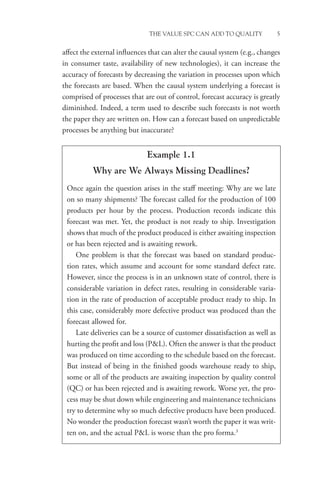 THE VALUE SPC CAN ADD TO QUALITY 5
affect the external influences that can alter the causal system (e.g., changes
in consumer taste, availability of new technologies), it can increase the
accuracy of forecasts by decreasing the variation in processes upon which
the forecasts are based. When the causal system underlying a forecast is
comprised of processes that are out of control, forecast accuracy is greatly
diminished. Indeed, a term used to describe such forecasts is not worth
the paper they are written on. How can a forecast based on unpredictable
processes be anything but inaccurate?
Example 1.1
Why are We Always Missing Deadlines?
Once again the question arises in the staff meeting: Why are we late
on so many shipments? The forecast called for the production of 100
products per hour by the process. Production records indicate this
forecast was met. Yet, the product is not ready to ship. Investigation
shows that much of the product produced is either awaiting inspection
or has been rejected and is awaiting rework.
One problem is that the forecast was based on standard produc-
tion rates, which assume and account for some standard defect rate.
However, since the process is in an unknown state of control, there is
considerable variation in defect rates, resulting in considerable varia-
tion in the rate of production of acceptable product ready to ship. In
this case, considerably more defective product was produced than the
forecast allowed for.
Late deliveries can be a source of customer dissatisfaction as well as
hurting the profit and loss (PL). Often the answer is that the product
was produced on time according to the schedule based on the forecast.
But instead of being in the finished goods warehouse ready to ship,
some or all of the products are awaiting inspection by quality control
(QC) or has been rejected and is awaiting rework. Worse yet, the pro-
cess may be shut down while engineering and maintenance technicians
try to determine why so much defective products have been produced.
No wonder the production forecast wasn’t worth the paper it was writ-
ten on, and the actual PL is worse than the pro forma.3
 