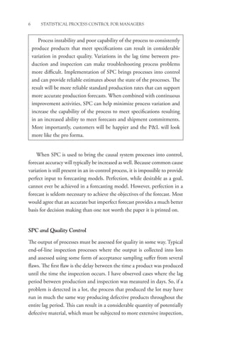 6 STATISTICAL PROCESS CONTROL FOR MANAGERS
When SPC is used to bring the causal system processes into control,
forecast accuracy will typically be increased as well. Because common cause
variation is still present in an in-control process, it is impossible to provide
perfect input to forecasting models. Perfection, while desirable as a goal,
cannot ever be achieved in a forecasting model. However, perfection in a
forecast is seldom necessary to achieve the objectives of the forecast. Most
would agree that an accurate but imperfect forecast provides a much better
basis for decision making than one not worth the paper it is printed on.
SPC and Quality Control
The output of processes must be assessed for quality in some way. Typical
end-of-line inspection processes where the output is collected into lots
and assessed using some form of acceptance sampling suffer from several
flaws. The first flaw is the delay between the time a product was produced
until the time the inspection occurs. I have observed cases where the lag
period between production and inspection was measured in days. So, if a
problem is detected in a lot, the process that produced the lot may have
run in much the same way producing defective products throughout the
entire lag period. This can result in a considerable quantity of potentially
defective material, which must be subjected to more extensive ­
inspection,
Process instability and poor capability of the process to consistently
produce products that meet specifications can result in considerable
variation in product quality. Variations in the lag time between pro-
duction and inspection can make troubleshooting process problems
more difficult. Implementation of SPC brings processes into control
and can provide reliable estimates about the state of the processes. The
result will be more reliable standard production rates that can support
more accurate production forecasts. When combined with continuous
improvement activities, SPC can help minimize process variation and
increase the capability of the process to meet specifications resulting
in an increased ability to meet forecasts and shipment commitments.
More importantly, customers will be happier and the PL will look
more like the pro forma.
 