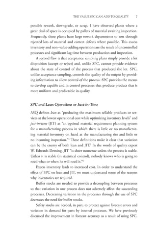THE VALUE SPC CAN ADD TO QUALITY 7
possible rework, downgrade, or scrap. I have observed plants where a
great deal of space is occupied by pallets of material awaiting inspection.
Frequently, these plants have large rework departments to sort through
rejected lots of material and correct defects where possible. This excess
inventory and non–value-adding operations are the result of uncontrolled
processes and significant lag time between production and inspection.
A second flaw is that acceptance sampling plans simply provide a lot
disposition (accept or reject) and, unlike SPC, cannot provide evidence
about the state of control of the process that produced the lot. SPC,
unlike acceptance sampling, controls the quality of the output by provid-
ing information to allow control of the process. SPC provides the means
to develop capable and in control processes that produce product that is
more uniform and predictable in quality.
SPC and Lean Operations or Just-in-Time
ASQ defines lean as “producing the maximum sellable products or ser-
vices at the lowest operational cost while optimizing inventory levels” and
just-in-time (JIT) as “an optimal material requirement planning system
for a manufacturing process in which there is little or no manufactur-
ing material inventory on hand at the manufacturing site and little or
no incoming inspection.”4
These definitions make it clear that variation
can be the enemy of both lean and JIT.5
In the words of quality expert
W. Edwards Deming, JIT “is sheer nonsense unless the process is stable.
Unless it is stable (in statistical control), nobody knows who is going to
need what or when he will need it.”6
Excess inventory leads to increased cost. In order to understand the
effect of SPC on lean and JIT, we must understand some of the reasons
why inventories are required.
Buffer stocks are needed to provide a decoupling between processes
so that variation in one process does not adversely affect the succeeding
processes. Decreasing variation in the processes through the use of SPC
decreases the need for buffer stocks.
Safety stocks are needed, in part, to protect against forecast errors and
variation in demand for parts by internal processes. We have previously
discussed the improvement in forecast accuracy as a result of using SPC.
 