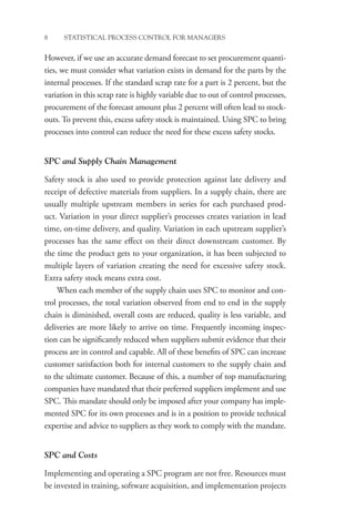 8 STATISTICAL PROCESS CONTROL FOR MANAGERS
However, if we use an accurate demand forecast to set procurement quanti-
ties, we must consider what variation exists in demand for the parts by the
internal processes. If the standard scrap rate for a part is 2 percent, but the
variation in this scrap rate is highly variable due to out of control processes,
procurement of the forecast amount plus 2 percent will often lead to stock-
outs. To prevent this, excess safety stock is maintained. Using SPC to bring
processes into control can reduce the need for these excess safety stocks.
SPC and Supply Chain Management
Safety stock is also used to provide protection against late delivery and
receipt of defective materials from suppliers. In a supply chain, there are
usually multiple upstream members in series for each purchased prod-
uct. Variation in your direct supplier’s processes creates variation in lead
time, on-time delivery, and quality. Variation in each upstream supplier’s
processes has the same effect on their direct downstream customer. By
the time the product gets to your organization, it has been subjected to
multiple layers of variation creating the need for excessive safety stock.
Extra safety stock means extra cost.
When each member of the supply chain uses SPC to monitor and con-
trol processes, the total variation observed from end to end in the supply
chain is diminished, overall costs are reduced, quality is less variable, and
deliveries are more likely to arrive on time. Frequently incoming inspec-
tion can be significantly reduced when suppliers submit evidence that their
process are in control and capable. All of these benefits of SPC can increase
customer satisfaction both for internal customers to the supply chain and
to the ultimate customer. Because of this, a number of top manufacturing
companies have mandated that their preferred suppliers implement and use
SPC. This mandate should only be imposed after your company has imple-
mented SPC for its own processes and is in a position to provide technical
expertise and advice to suppliers as they work to comply with the mandate.
SPC and Costs
Implementing and operating a SPC program are not free. Resources must
be invested in training, software acquisition, and implementation projects
 