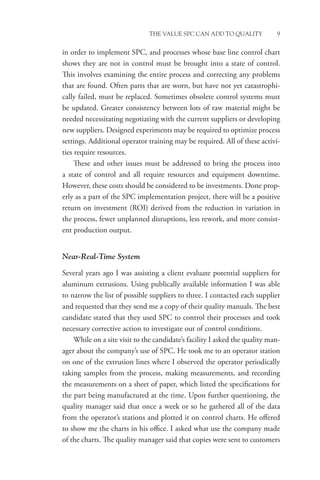 THE VALUE SPC CAN ADD TO QUALITY 9
in order to implement SPC, and processes whose base line control chart
shows they are not in control must be brought into a state of control.
This involves examining the entire process and correcting any problems
that are found. Often parts that are worn, but have not yet catastrophi-
cally failed, must be replaced. Sometimes obsolete control systems must
be updated. Greater consistency between lots of raw material might be
needed necessitating negotiating with the current suppliers or developing
new suppliers. Designed experiments may be required to optimize process
settings. Additional operator training may be required. All of these activi-
ties require resources.
These and other issues must be addressed to bring the process into
a state of control and all require resources and equipment downtime.
However, these costs should be considered to be investments. Done prop-
erly as a part of the SPC implementation project, there will be a positive
return on investment (ROI) derived from the reduction in variation in
the process, fewer unplanned disruptions, less rework, and more consist-
ent production output.
Near-Real-Time System
Several years ago I was assisting a client evaluate potential suppliers for
aluminum extrusions. Using publically available information I was able
to narrow the list of possible suppliers to three. I contacted each supplier
and requested that they send me a copy of their quality manuals. The best
candidate stated that they used SPC to control their processes and took
necessary corrective action to investigate out of control conditions.
While on a site visit to the candidate’s facility I asked the quality man-
ager about the company’s use of SPC. He took me to an operator station
on one of the extrusion lines where I observed the operator periodically
taking samples from the process, making measurements, and recording
the measurements on a sheet of paper, which listed the specifications for
the part being manufactured at the time. Upon further questioning, the
quality manager said that once a week or so he gathered all of the data
from the operator’s stations and plotted it on control charts. He offered
to show me the charts in his office. I asked what use the company made
of the charts. The quality manager said that copies were sent to ­
customers
 