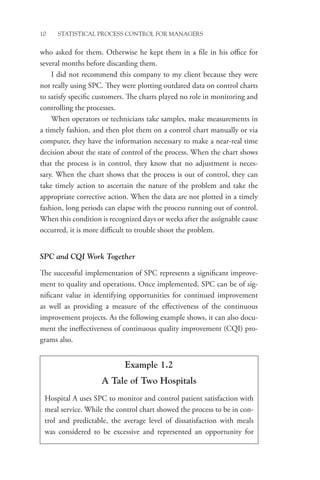 10 STATISTICAL PROCESS CONTROL FOR MANAGERS
who asked for them. Otherwise he kept them in a file in his office for
several months before discarding them.
I did not recommend this company to my client because they were
not really using SPC. They were plotting outdated data on control charts
to satisfy specific customers. The charts played no role in monitoring and
controlling the processes.
When operators or technicians take samples, make measurements in
a timely fashion, and then plot them on a control chart manually or via
computer, they have the information necessary to make a near-real time
decision about the state of control of the process. When the chart shows
that the process is in control, they know that no adjustment is neces-
sary. When the chart shows that the process is out of control, they can
take timely action to ascertain the nature of the problem and take the
appropriate corrective action. When the data are not plotted in a timely
fashion, long periods can elapse with the process running out of control.
When this condition is recognized days or weeks after the assignable cause
occurred, it is more difficult to trouble shoot the problem.
SPC and CQI Work Together
The successful implementation of SPC represents a significant improve-
ment to quality and operations. Once implemented, SPC can be of sig-
nificant value in identifying opportunities for continued improvement
as well as providing a measure of the effectiveness of the continuous
improvement projects. As the following example shows, it can also docu-
ment the ineffectiveness of continuous quality improvement (CQI) pro-
grams also.
Example 1.2
A Tale of Two Hospitals
Hospital A uses SPC to monitor and control patient satisfaction with
meal service. While the control chart showed the process to be in con-
trol and predictable, the average level of dissatisfaction with meals
was considered to be excessive and represented an opportunity for
 