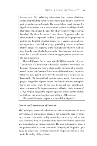 THE VALUE SPC CAN ADD TO QUALITY 11
Control and Minimization of Variation
SPC is designed to control and minimize variation in processes. As previ-
ously discussed, unpredictable processes can increase the need for inven-
tory, increase variation in quality, reduce forecast accuracy, and increase
costs. However, there are other reasons to be concerned about the control
and minimization of process variation. The most important of these is
that process variation creates variation in the quality of the product pro-
duced by the process. The more variation in the process, the more varia-
tion in the quality of the product.
­
improvement. After collecting information from patients, dieticians,
and nursing staff, the hospital instituted a program designed to improve
patient satisfaction with meals. The control chart clearly indicated a
significant reduction in the proportion of patients not delighted with
their meals beginning at the period in which the improved process was
launched. The chart documented more than a 30 percent reduction
(from more than 10 percent to about 7 percent) in the proportion of
patients not delighted with their meals. This is a case of an out of con-
trol signal on a control chart being a good thing because it confirms
that the process was improved as the result of planned action. And not
only does the chart clearly document the effectiveness of the improve-
ment, but it provides a means of monitoring the process to assure that
the gain is sustained.
Hospital B boasts that it has practiced CQI for a number of years.
They also use SPC to monitor and control a number of processes in the
hospital. However, the control chart used in the hospital to monitor
overall patient satisfaction with the hospital shows that over the entire
three-year time period covered by the control chart, the process has
been stable. The hospital had initiated several quality improvement
projects designed to improve patient satisfaction—the parameter plot-
ted on the control chart. In this case, the control chart provides evi-
dence that none of the improvements were effective. In the presence of
a CQI program designed to improve a process, a stable control chart is
an indicator that something is wrong with the CQI program.
The control chart for Hospital A is included in Figure 8.2.
 